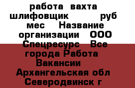 работа. вахта. шлифовщик. 50 000 руб./мес. › Название организации ­ ООО Спецресурс - Все города Работа » Вакансии   . Архангельская обл.,Северодвинск г.